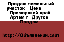 Продаю земельный участок › Цена ­ 950 - Приморский край, Артем г. Другое » Продам   